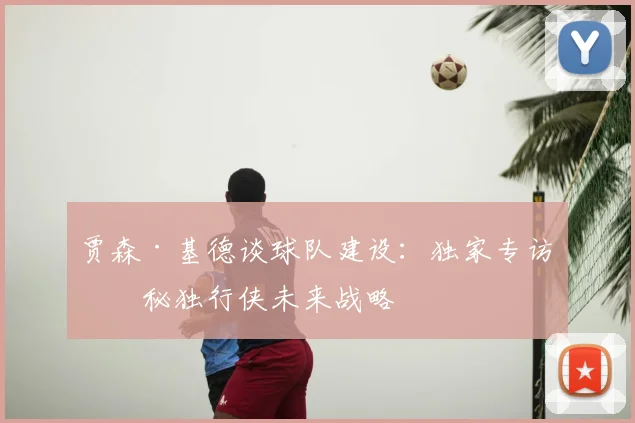 贾森·基德谈球队建设：独家专访揭秘独行侠未来战略