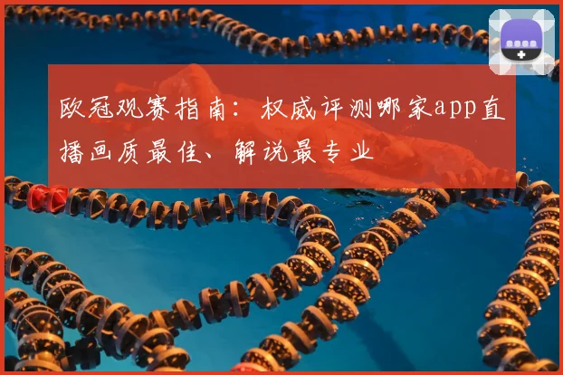 欧冠观赛指南：权威评测哪家app直播画质最佳、解说最专业