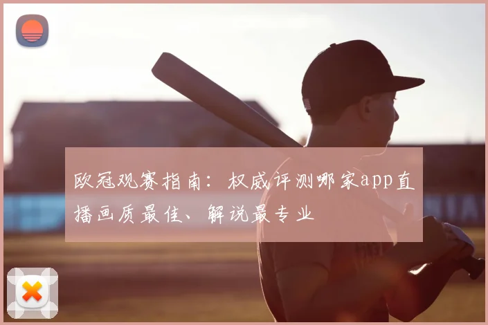 欧冠观赛指南：权威评测哪家app直播画质最佳、解说最专业