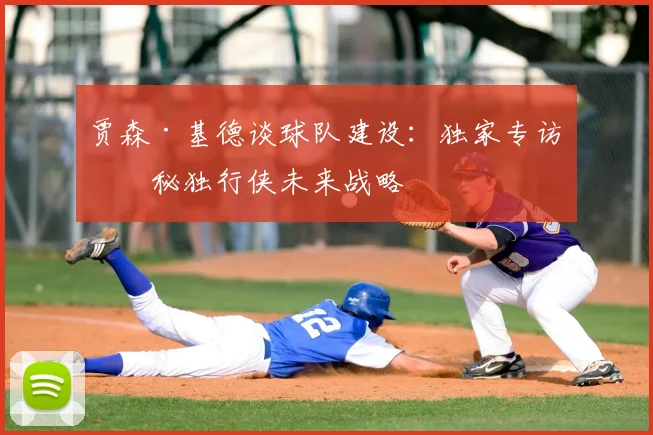 贾森·基德谈球队建设：独家专访揭秘独行侠未来战略