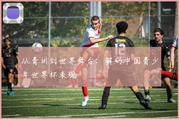 从青训到世界舞台：解码中国青少年世界杯表现