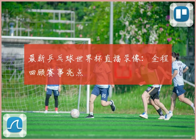 最新乒乓球世界杯直播录像:全程回顾赛事亮点
