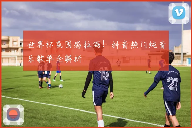 世界杯氛围感拉满！抖音热门纯音乐歌单全解析