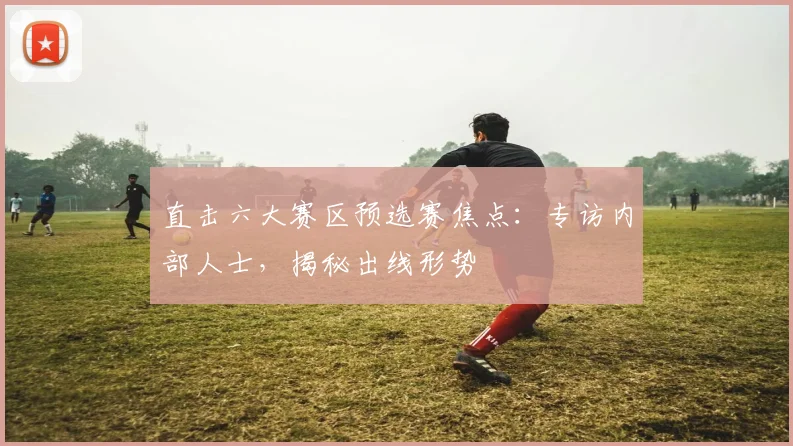 直击六大赛区预选赛焦点：专访内部人士，揭秘出线形势