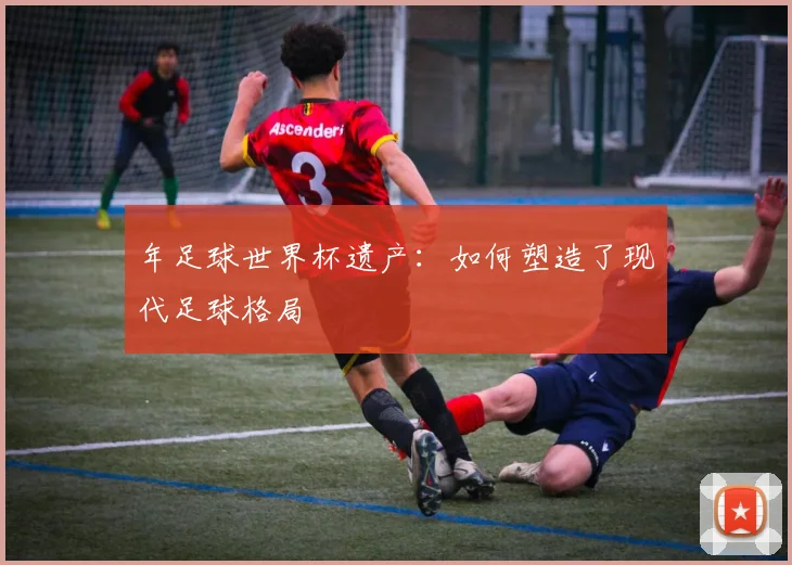 年足球世界杯遗产:如何塑造了现代足球格局