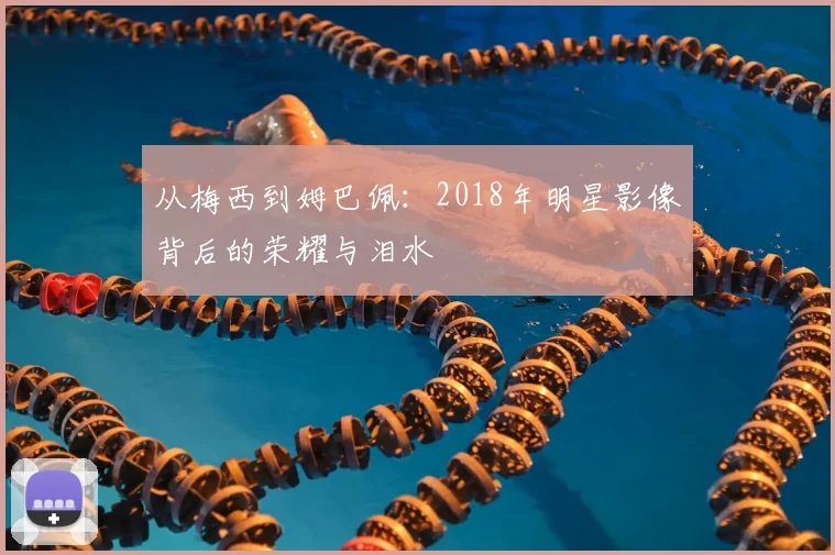从梅西到姆巴佩：2018年明星影像背后的荣耀与泪水
