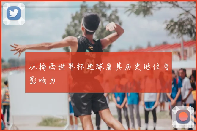 从梅西世界杯进球看其历史地位与影响力