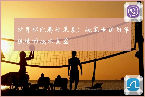 世界杯比赛结果表：独家专访冠军教练的战术复盘