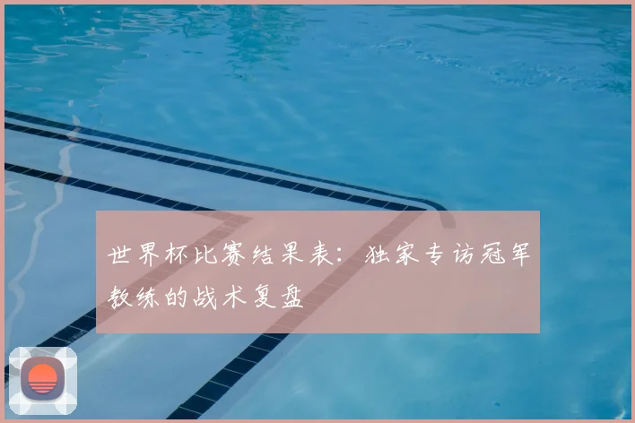 世界杯比赛结果表：独家专访冠军教练的战术复盘