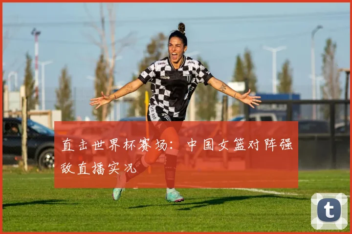 直击世界杯赛场：中国女篮对阵强敌直播实况