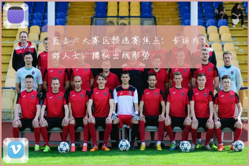 直击六大赛区预选赛焦点：专访内部人士，揭秘出线形势
