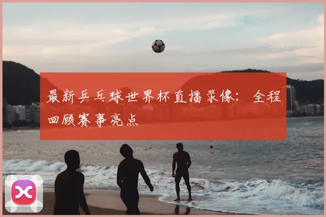 最新乒乓球世界杯直播录像:全程回顾赛事亮点